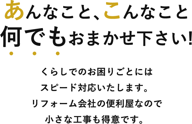 あんなこと、こんなこと、何でもおまかせ下さい! くらしでのお困りごとにはスピード対応いたします。 リフォーム会社の便利屋なので小さな工事も得意です。